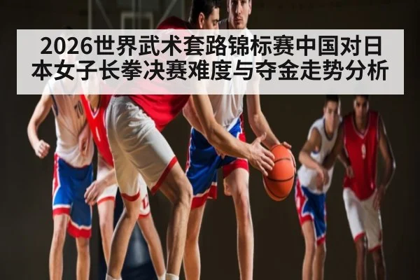 2026世界武术套路锦标赛中国对日本女子长拳决赛难度与夺金走势分析