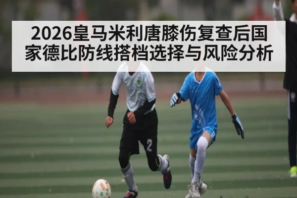 2026皇马米利唐膝伤复查后国家德比防线搭档选择与风险分析