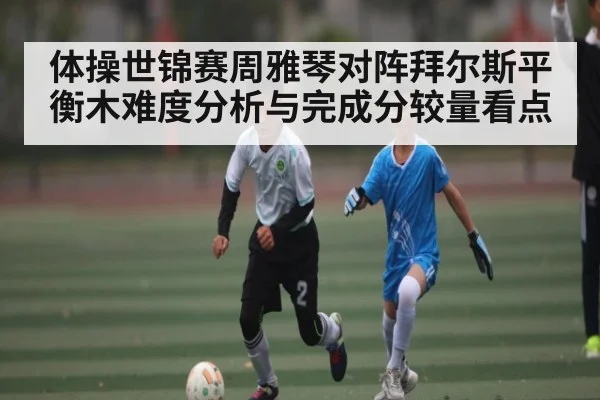 体操世锦赛周雅琴对阵拜尔斯平衡木难度分析与完成分较量看点