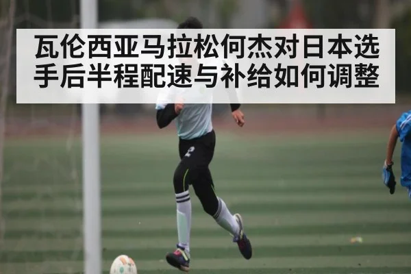 瓦伦西亚马拉松何杰对日本选手后半程配速与补给如何调整