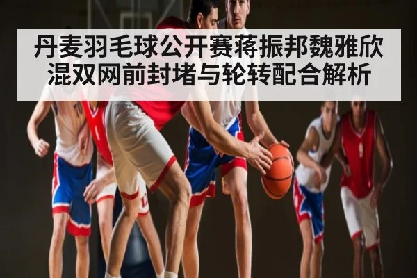 丹麦羽毛球公开赛蒋振邦魏雅欣混双网前封堵与轮转配合解析（kaiyun）